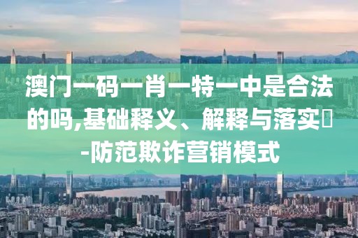 澳门一码一肖一特一中是合法的吗,基础释义、解释与落实​-防范欺诈营销模式