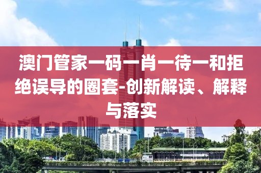 澳门管家一码一肖一待一和拒绝误导的圈套-创新解读、解释与落实