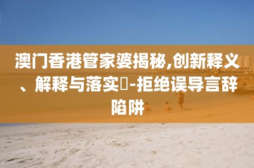 澳门香港管家婆揭秘,创新释义、解释与落实​-拒绝误导言辞陷阱