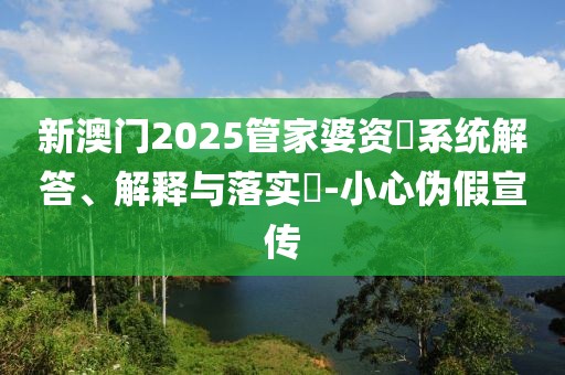 新澳门2025管家婆资枓系统解答、解释与落实​-小心伪假宣传