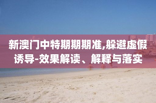新澳门中特期期期准,躲避虚假诱导-效果解读、解释与落实