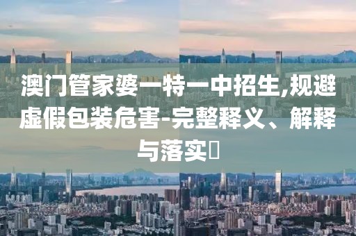 澳门管家婆一特一中招生,规避虚假包装危害-完整释义、解释与落实​