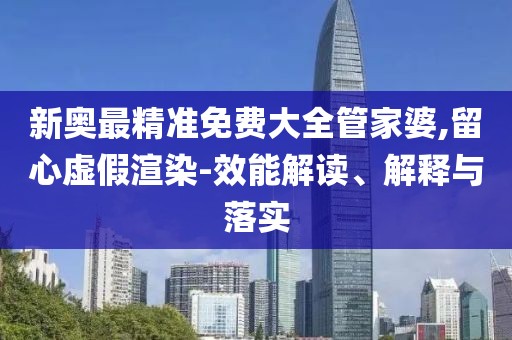 新奥最精准免费大全管家婆,留心虚假渲染-效能解读、解释与落实