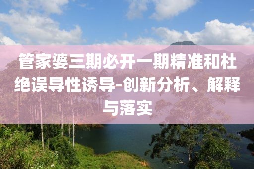 管家婆三期必开一期精准和杜绝误导性诱导-创新分析、解释与落实