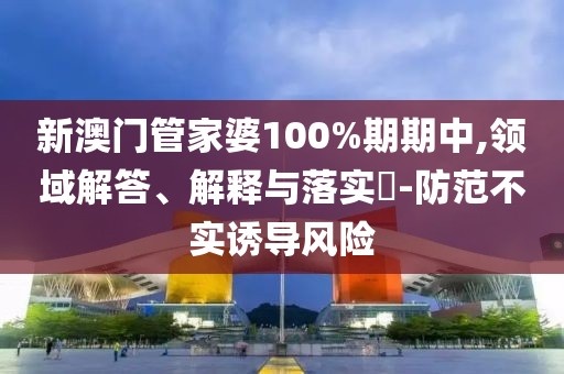 新澳门管家婆100%期期中,领域解答、解释与落实​-防范不实诱导风险